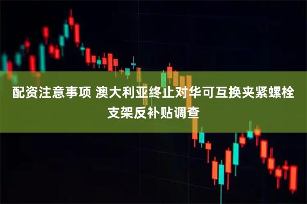 配资注意事项 澳大利亚终止对华可互换夹紧螺栓支架反补贴调查