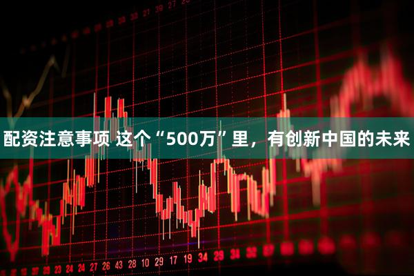 配资注意事项 这个“500万”里，有创新中国的未来