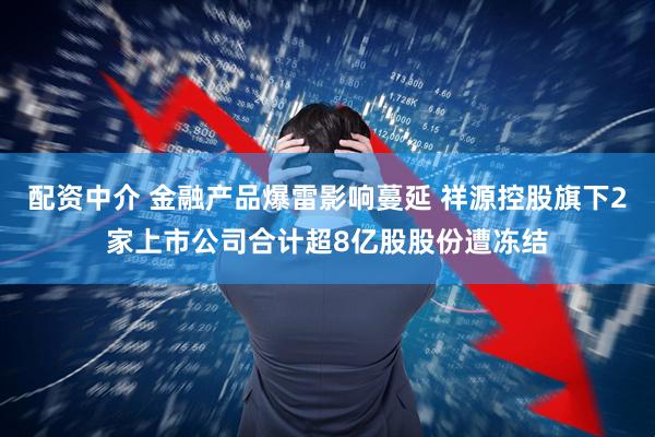 配资中介 金融产品爆雷影响蔓延 祥源控股旗下2家上市公司合计超8亿股股份遭冻结