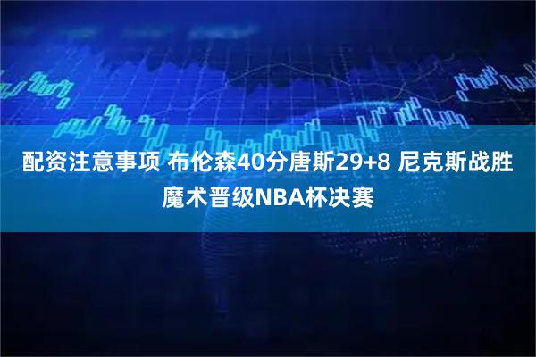 配资注意事项 布伦森40分唐斯29+8 尼克斯战胜魔术晋级NBA杯决赛