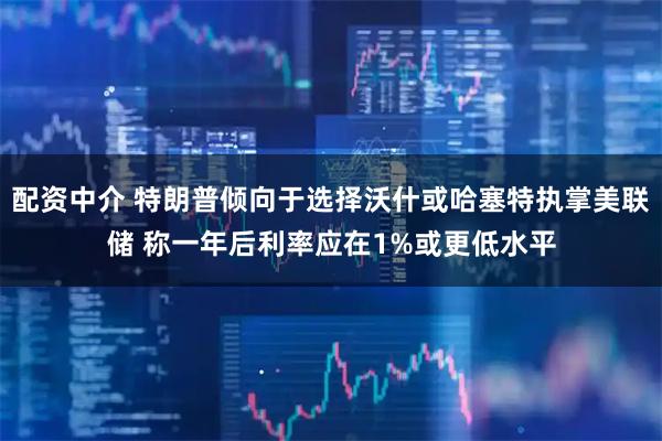 配资中介 特朗普倾向于选择沃什或哈塞特执掌美联储 称一年后利率应在1%或更低水平