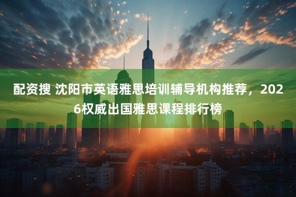 配资搜 沈阳市英语雅思培训辅导机构推荐，2026权威出国雅思课程排行榜