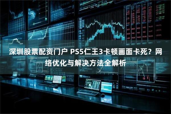 深圳股票配资门户 PS5仁王3卡顿画面卡死?网络优化与解决方法全解析