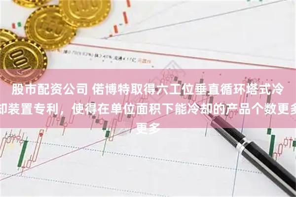 股市配资公司 偌博特取得六工位垂直循环塔式冷却装置专利，使得在单位面积下能冷却的产品个数更多