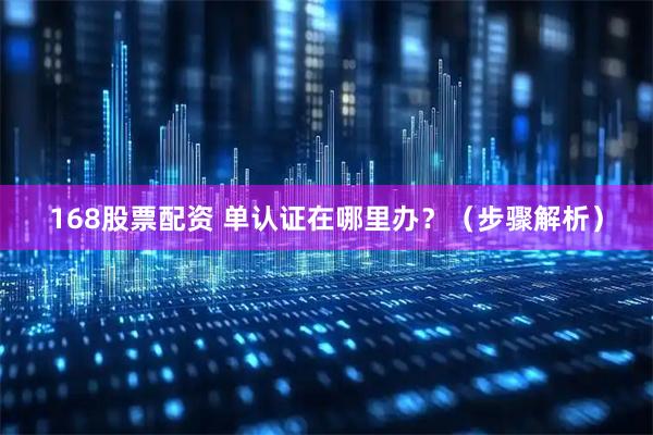 168股票配资 单认证在哪里办?(步骤解析)