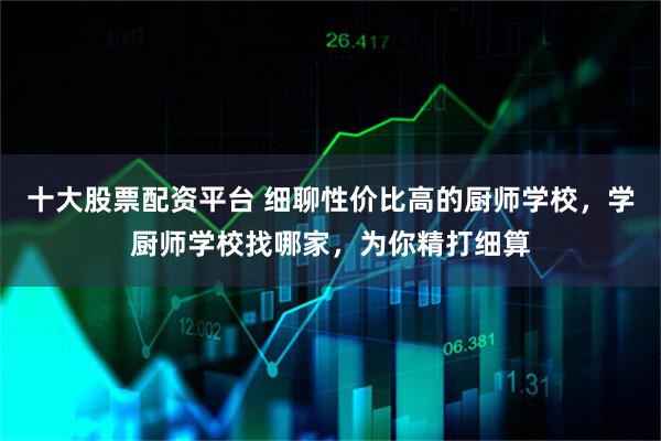 十大股票配资平台 细聊性价比高的厨师学校，学厨师学校找哪家，为你精打细算