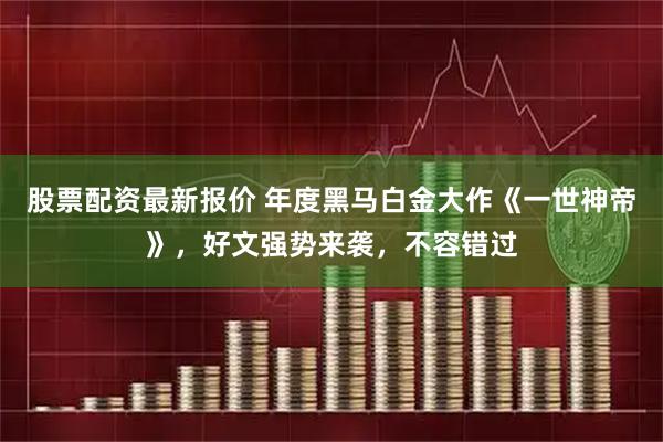 股票配资最新报价 年度黑马白金大作《一世神帝》,好文强势来袭,不容错过