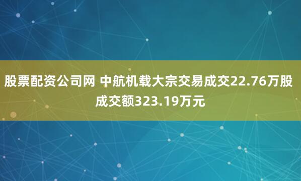 股票配资公司网 中航机载大宗交易成交22.76万股 成交额323.19万元