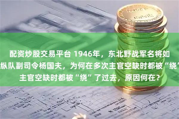 配资炒股交易平台 1946年，东北野战军名将如云，这位资历极深的纵队副司令杨国夫，为何在多次主官空缺时都被“绕”了过去，原因何在？