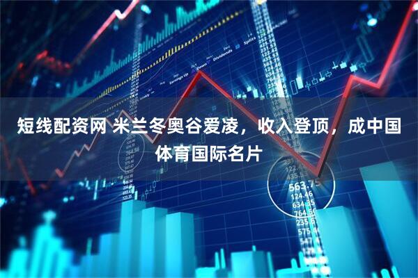 短线配资网 米兰冬奥谷爱凌，收入登顶，成中国体育国际名片