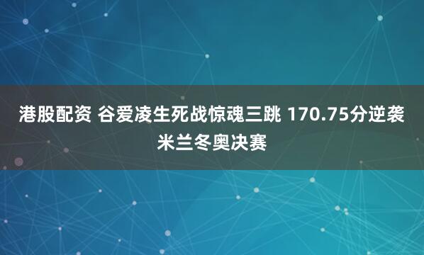 港股配资 谷爱凌生死战惊魂三跳 170.75分逆袭米兰冬奥决赛