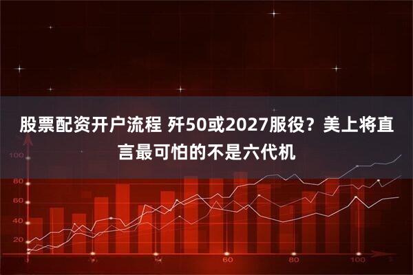 股票配资开户流程 歼50或2027服役？美上将直言最可怕的不是六代机