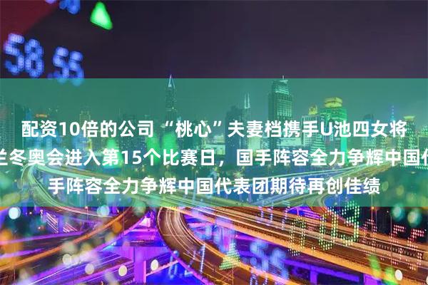 配资10倍的公司 “桃心”夫妻档携手U池四女将双线冲击金牌，米兰冬奥会进入第15个比赛日，国手阵容全力争辉中国代表团期待再创佳绩