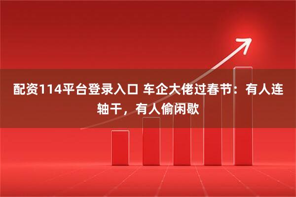 配资114平台登录入口 车企大佬过春节：有人连轴干，有人偷闲歇
