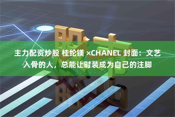 主力配资炒股 桂纶镁 ×CHANEL 封面:文艺入骨的人,总能让时装成为自己的注脚