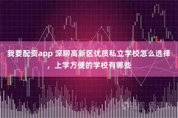 我要配资app 深聊高新区优质私立学校怎么选择，上学方便的学校有哪些