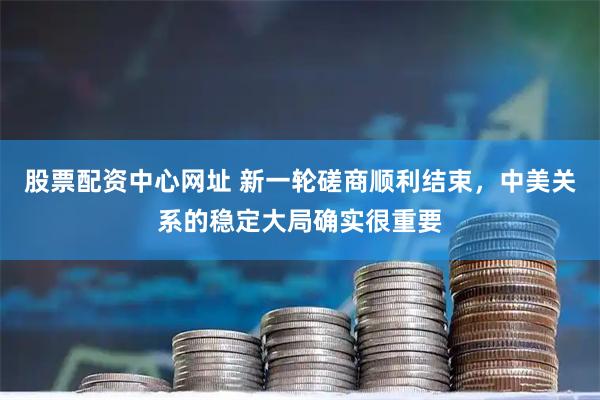 股票配资中心网址 新一轮磋商顺利结束，中美关系的稳定大局确实很重要