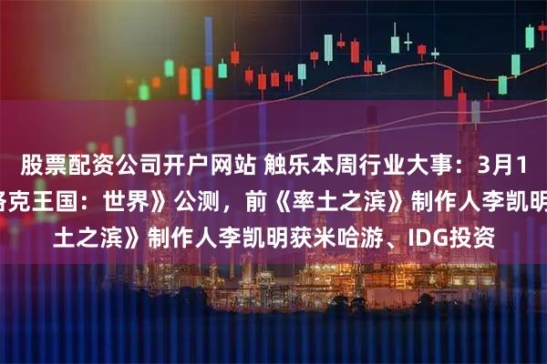 股票配资公司开户网站 触乐本周行业大事：3月133款版号发布，《洛克王国：世界》公测，前《率土之滨》制作人李凯明获米哈游、IDG投资