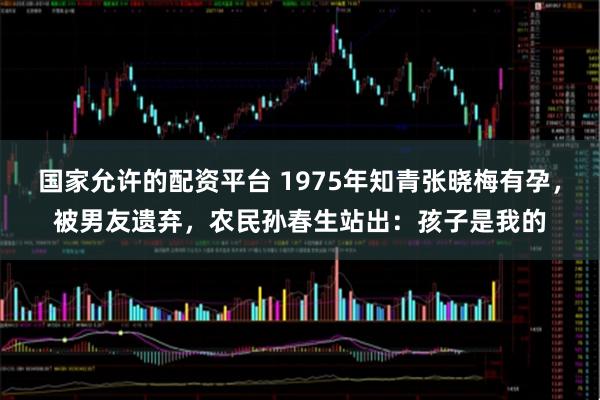 国家允许的配资平台 1975年知青张晓梅有孕，被男友遗弃，农民孙春生站出：孩子是我的
