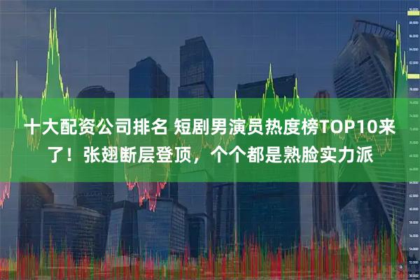 十大配资公司排名 短剧男演员热度榜TOP10来了！张翅断层登顶，个个都是熟脸实力派