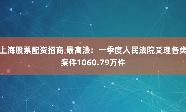 上海股票配资招商 最高法：一季度人民法院受理各类案件1060.79万件