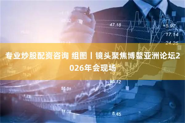 专业炒股配资咨询 组图丨镜头聚焦博鳌亚洲论坛2026年会现场