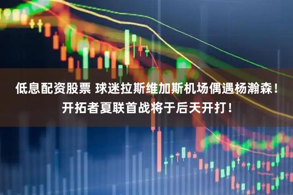 低息配资股票 球迷拉斯维加斯机场偶遇杨瀚森！开拓者夏联首战将于后天开打！