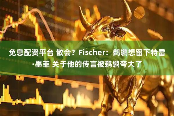 免息配资平台 散会？Fischer：鹈鹕想留下特雷·墨菲 关于他的传言被鹈鹕夸大了